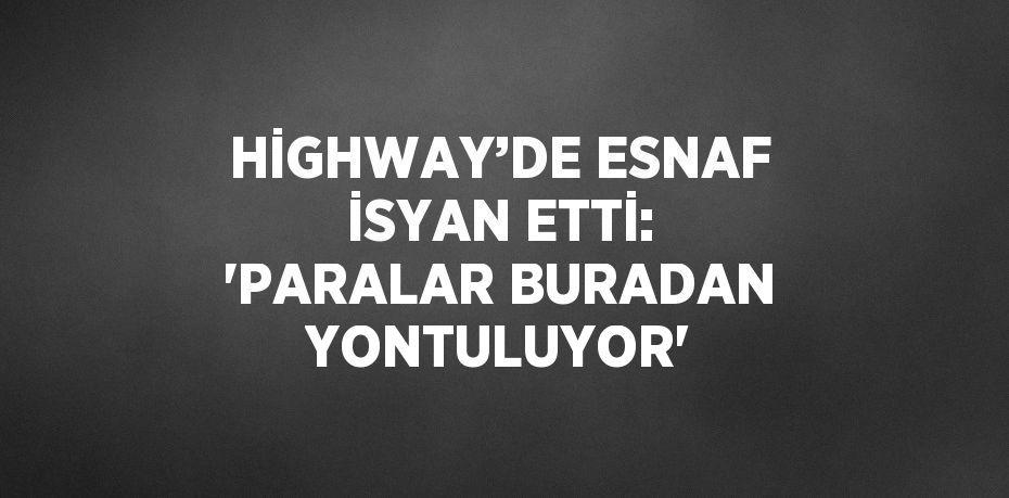 HİGHWAY’DE ESNAF İSYAN ETTİ: 'PARALAR BURADAN YONTULUYOR'