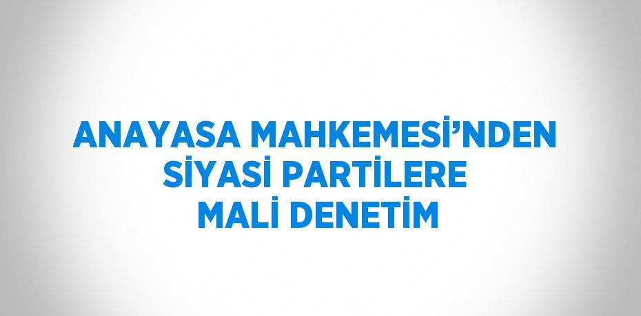 ANAYASA MAHKEMESİ’NDEN SİYASİ PARTİLERE MALİ DENETİM