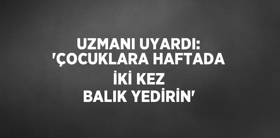 UZMANI UYARDI: 'ÇOCUKLARA HAFTADA İKİ KEZ BALIK YEDİRİN'