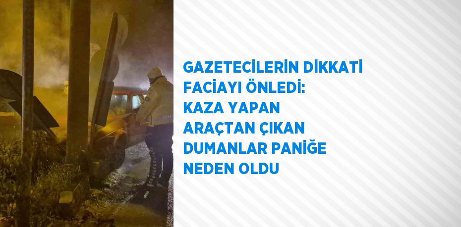 GAZETECİLERİN DİKKATİ FACİAYI ÖNLEDİ: KAZA YAPAN ARAÇTAN ÇIKAN DUMANLAR PANİĞE NEDEN OLDU