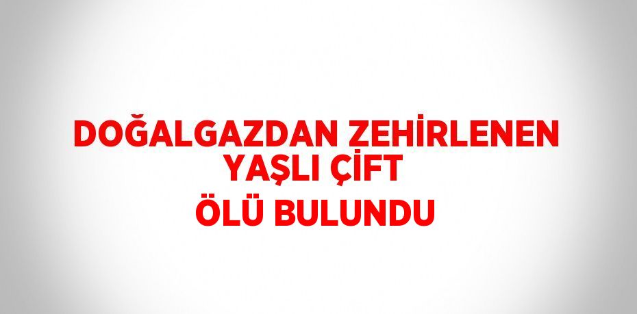 DOĞALGAZDAN ZEHİRLENEN YAŞLI ÇİFT ÖLÜ BULUNDU