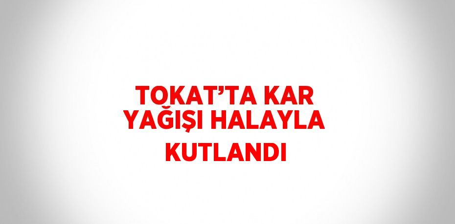 TOKAT’TA KAR YAĞIŞI HALAYLA KUTLANDI