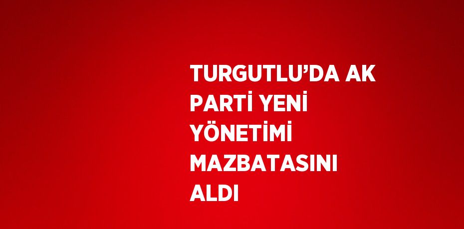 TURGUTLU’DA AK PARTİ YENİ YÖNETİMİ MAZBATASINI ALDI