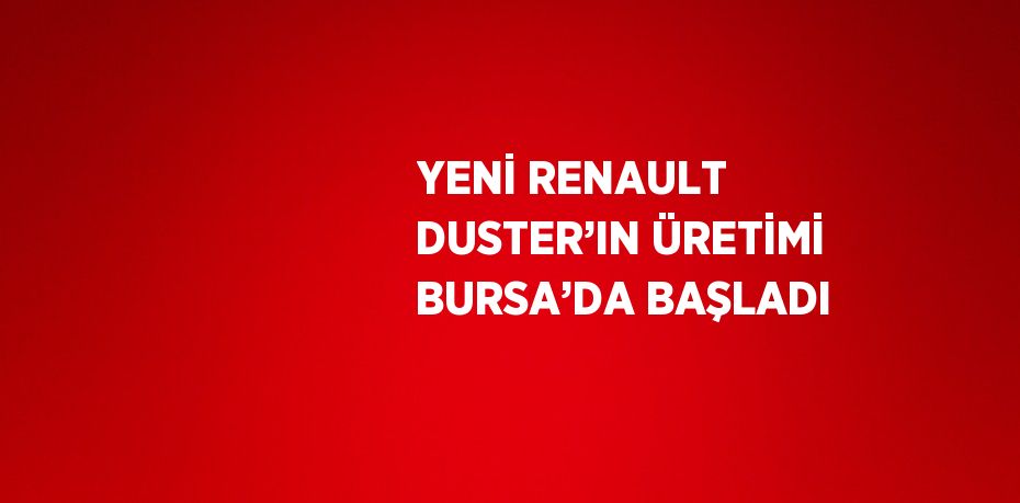 YENİ RENAULT DUSTER’IN ÜRETİMİ BURSA’DA BAŞLADI