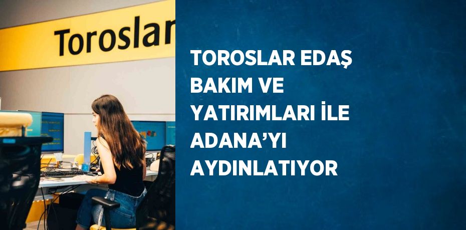 TOROSLAR EDAŞ BAKIM VE YATIRIMLARI İLE ADANA’YI AYDINLATIYOR