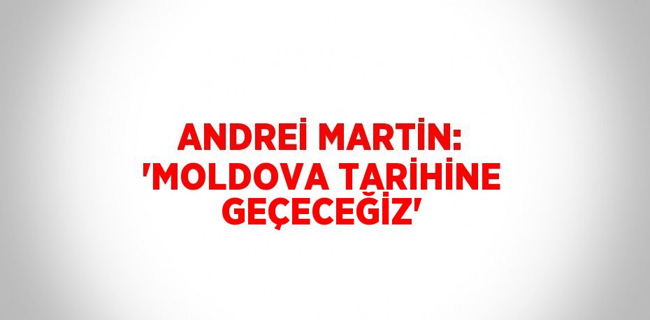 ANDREİ MARTİN: 'MOLDOVA TARİHİNE GEÇECEĞİZ'