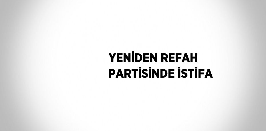 YENİDEN REFAH PARTİSİNDE İSTİFA