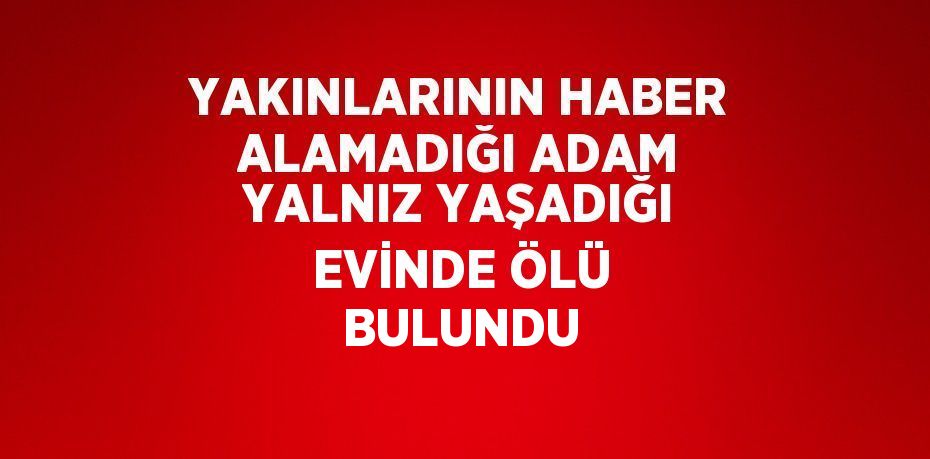 YAKINLARININ HABER ALAMADIĞI ADAM YALNIZ YAŞADIĞI EVİNDE ÖLÜ BULUNDU