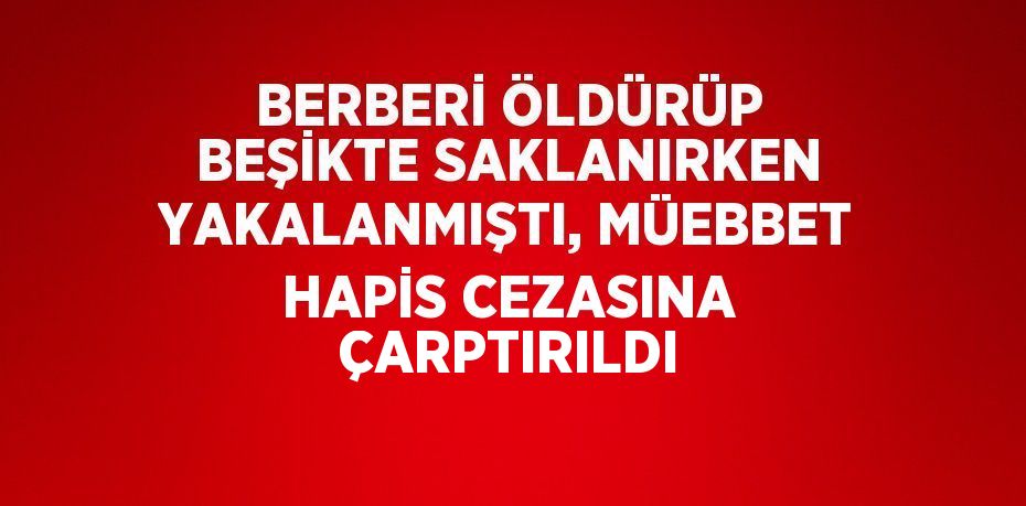 BERBERİ ÖLDÜRÜP BEŞİKTE SAKLANIRKEN YAKALANMIŞTI, MÜEBBET HAPİS CEZASINA ÇARPTIRILDI