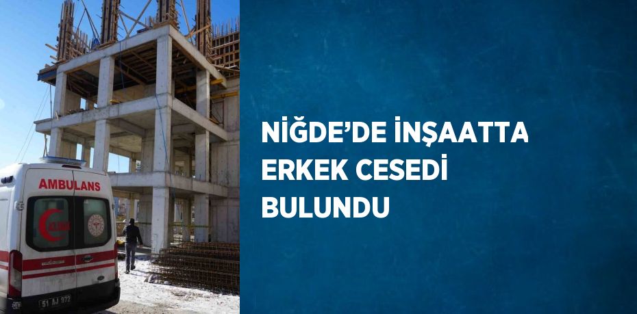 NİĞDE’DE İNŞAATTA ERKEK CESEDİ BULUNDU