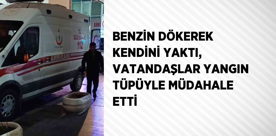 BENZİN DÖKEREK KENDİNİ YAKTI, VATANDAŞLAR YANGIN TÜPÜYLE MÜDAHALE ETTİ