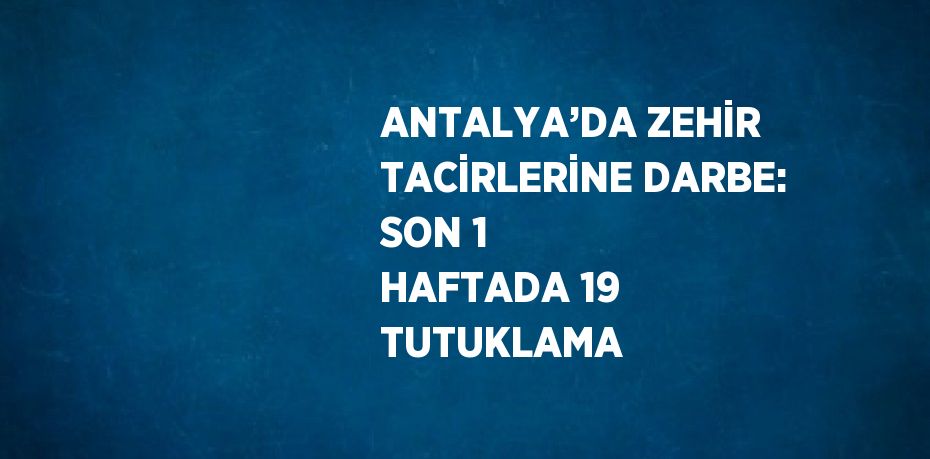 ANTALYA’DA ZEHİR TACİRLERİNE DARBE: SON 1 HAFTADA 19 TUTUKLAMA