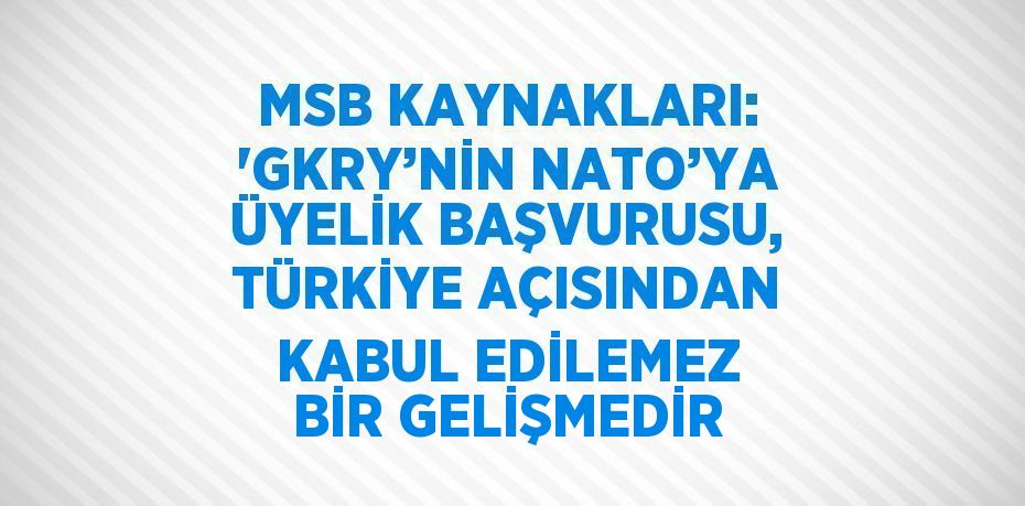 MSB KAYNAKLARI: 'GKRY’NİN NATO’YA ÜYELİK BAŞVURUSU, TÜRKİYE AÇISINDAN KABUL EDİLEMEZ BİR GELİŞMEDİR