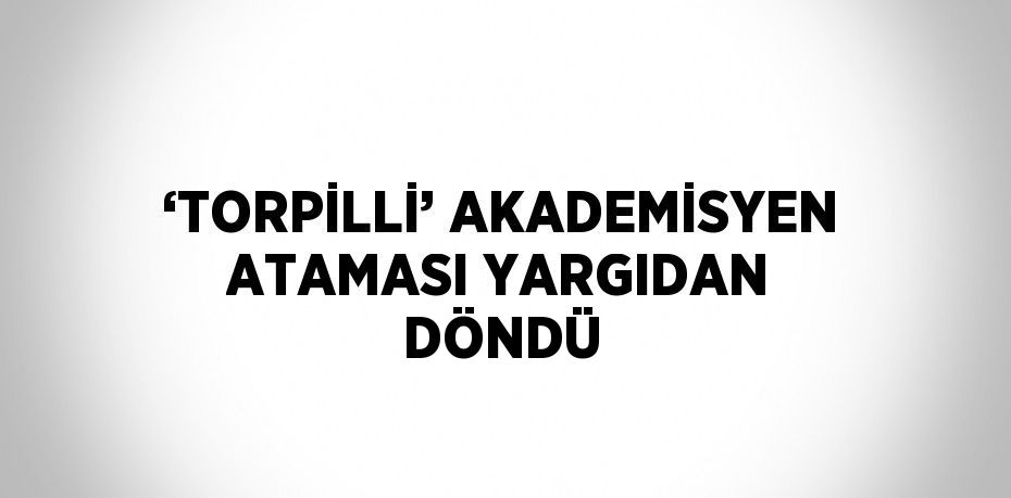 ‘TORPİLLİ’ AKADEMİSYEN ATAMASI YARGIDAN DÖNDÜ