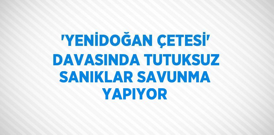 'YENİDOĞAN ÇETESİ' DAVASINDA TUTUKSUZ SANIKLAR SAVUNMA YAPIYOR