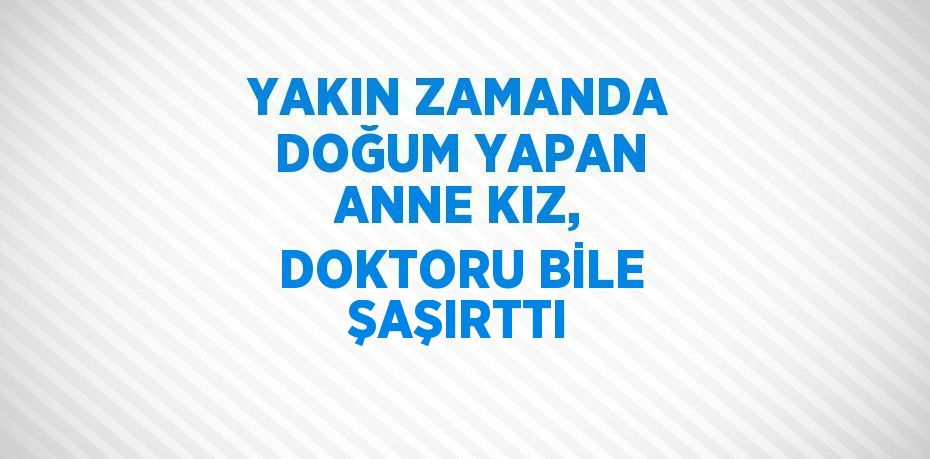 YAKIN ZAMANDA DOĞUM YAPAN ANNE KIZ, DOKTORU BİLE ŞAŞIRTTI