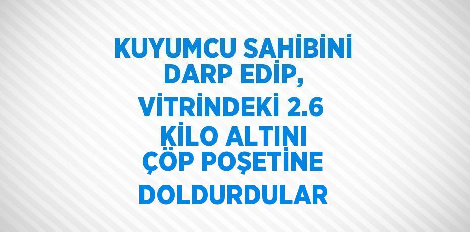 KUYUMCU SAHİBİNİ DARP EDİP, VİTRİNDEKİ 2.6 KİLO ALTINI ÇÖP POŞETİNE DOLDURDULAR