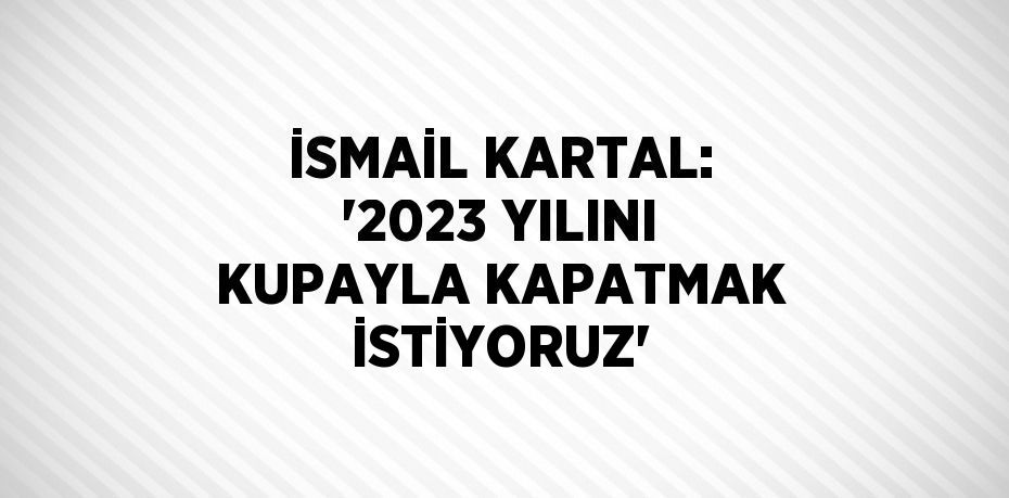 İSMAİL KARTAL: '2023 YILINI KUPAYLA KAPATMAK İSTİYORUZ'