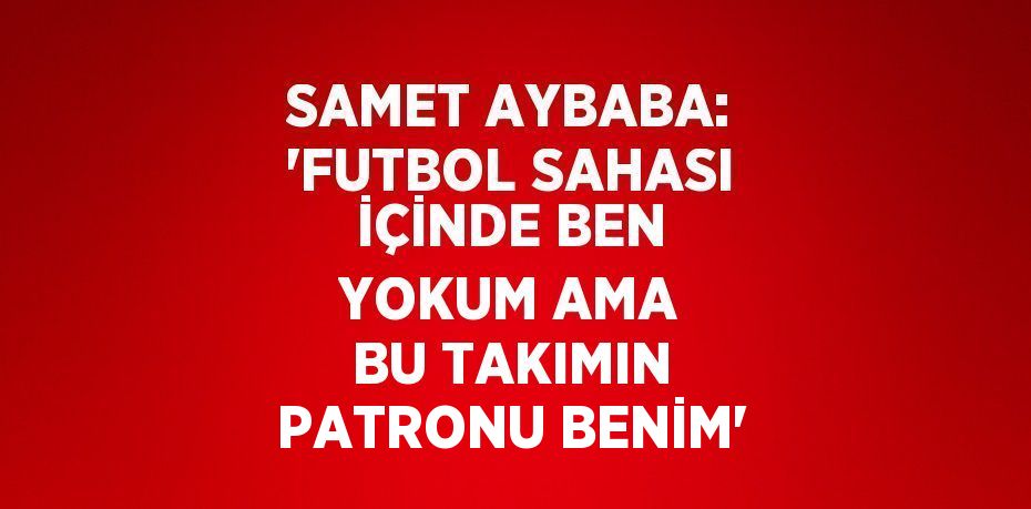 SAMET AYBABA: 'FUTBOL SAHASI İÇİNDE BEN YOKUM AMA BU TAKIMIN PATRONU BENİM'