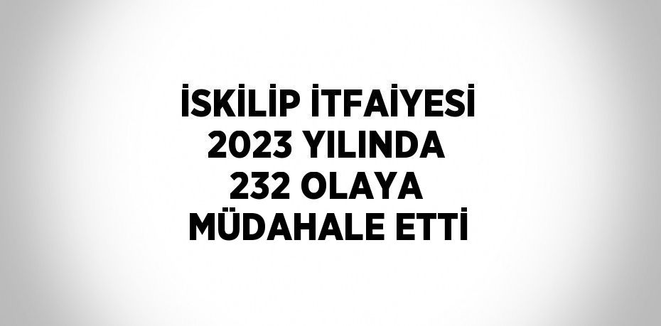 İSKİLİP İTFAİYESİ 2023 YILINDA 232 OLAYA MÜDAHALE ETTİ