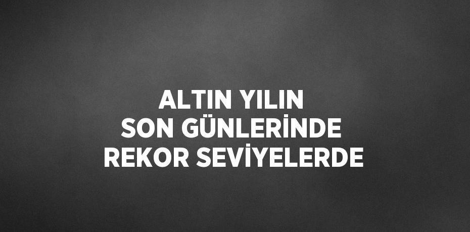 ALTIN YILIN SON GÜNLERİNDE REKOR SEVİYELERDE