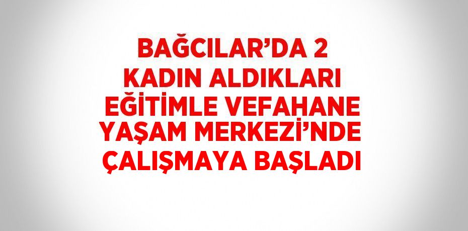 BAĞCILAR’DA 2 KADIN ALDIKLARI EĞİTİMLE VEFAHANE YAŞAM MERKEZİ’NDE ÇALIŞMAYA BAŞLADI