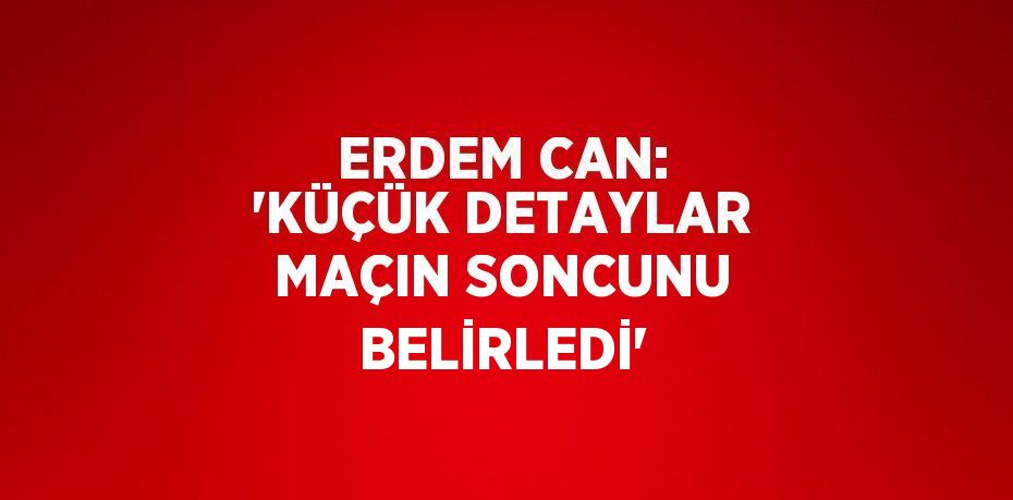 ERDEM CAN: 'KÜÇÜK DETAYLAR MAÇIN SONCUNU BELİRLEDİ'