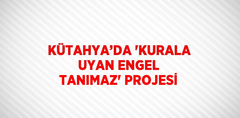 KÜTAHYA’DA 'KURALA UYAN ENGEL TANIMAZ' PROJESİ