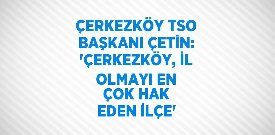 ÇERKEZKÖY TSO BAŞKANI ÇETİN: 'ÇERKEZKÖY, İL OLMAYI EN ÇOK HAK EDEN İLÇE'