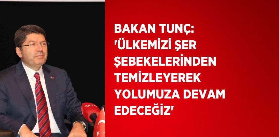BAKAN TUNÇ: 'ÜLKEMİZİ ŞER ŞEBEKELERİNDEN TEMİZLEYEREK YOLUMUZA DEVAM EDECEĞİZ'