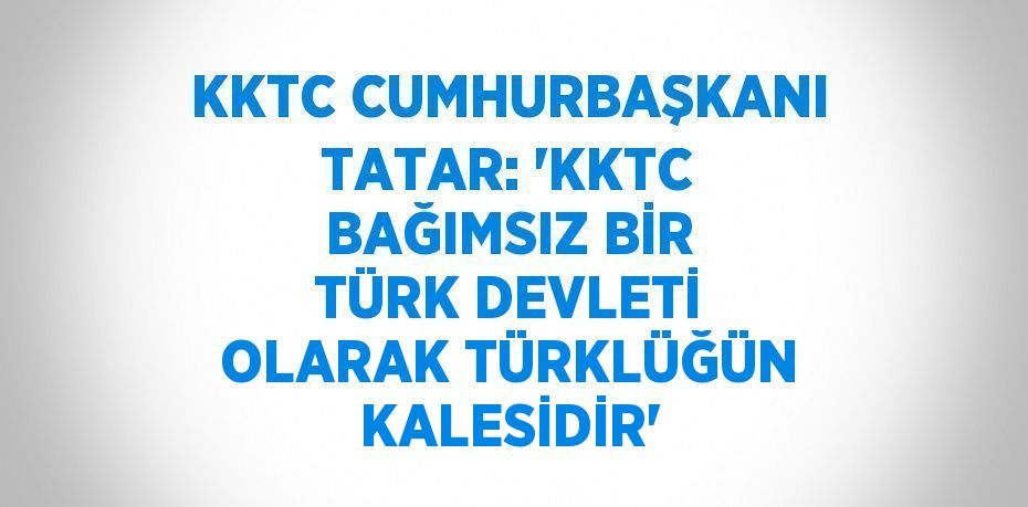 KKTC CUMHURBAŞKANI TATAR: 'KKTC BAĞIMSIZ BİR TÜRK DEVLETİ OLARAK TÜRKLÜĞÜN KALESİDİR'