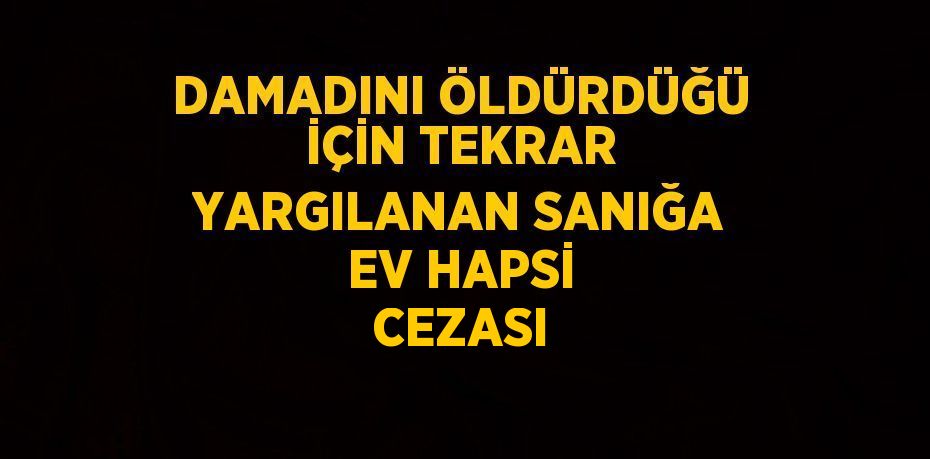 DAMADINI ÖLDÜRDÜĞÜ İÇİN TEKRAR YARGILANAN SANIĞA EV HAPSİ CEZASI