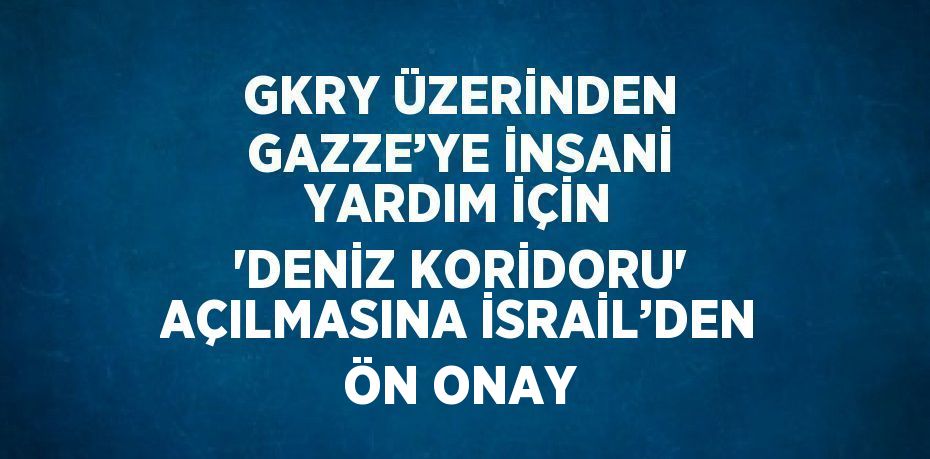 GKRY ÜZERİNDEN GAZZE’YE İNSANİ YARDIM İÇİN 'DENİZ KORİDORU' AÇILMASINA İSRAİL’DEN ÖN ONAY