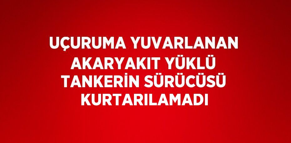 UÇURUMA YUVARLANAN AKARYAKIT YÜKLÜ TANKERİN SÜRÜCÜSÜ KURTARILAMADI