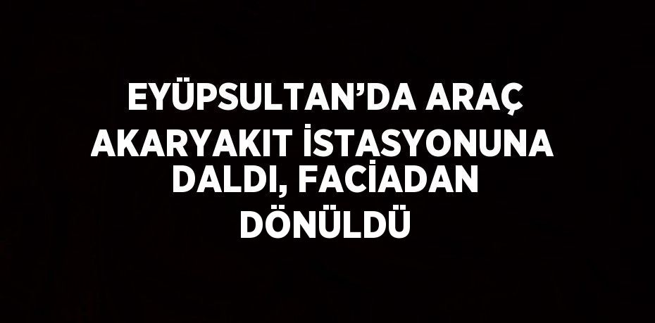 EYÜPSULTAN’DA ARAÇ AKARYAKIT İSTASYONUNA DALDI, FACİADAN DÖNÜLDÜ