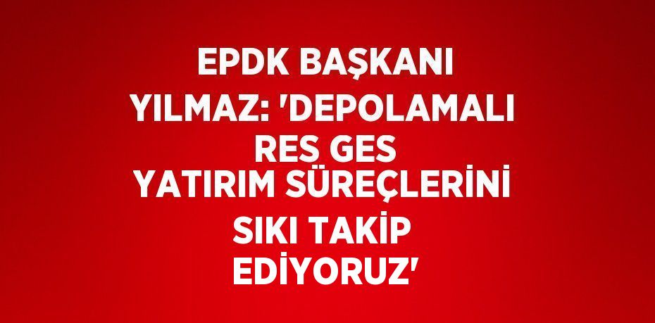 EPDK BAŞKANI YILMAZ: 'DEPOLAMALI RES GES YATIRIM SÜREÇLERİNİ SIKI TAKİP EDİYORUZ'