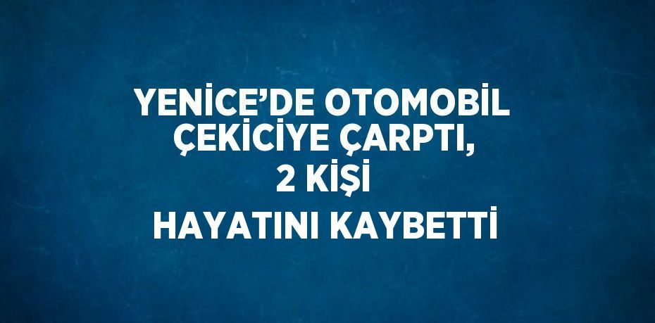 YENİCE’DE OTOMOBİL ÇEKİCİYE ÇARPTI, 2 KİŞİ HAYATINI KAYBETTİ