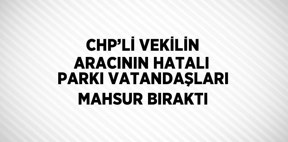 CHP’Lİ VEKİLİN ARACININ HATALI PARKI VATANDAŞLARI MAHSUR BIRAKTI