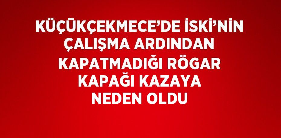 KÜÇÜKÇEKMECE’DE İSKİ’NİN ÇALIŞMA ARDINDAN KAPATMADIĞI RÖGAR KAPAĞI KAZAYA NEDEN OLDU