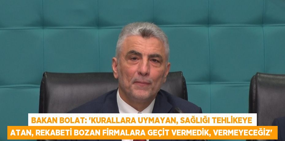 BAKAN BOLAT: 'KURALLARA UYMAYAN, SAĞLIĞI TEHLİKEYE ATAN, REKABETİ BOZAN FİRMALARA GEÇİT VERMEDİK, VERMEYECEĞİZ'