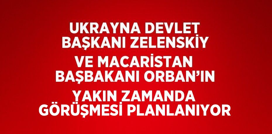 UKRAYNA DEVLET BAŞKANI ZELENSKİY VE MACARİSTAN BAŞBAKANI ORBAN’IN YAKIN ZAMANDA GÖRÜŞMESİ PLANLANIYOR