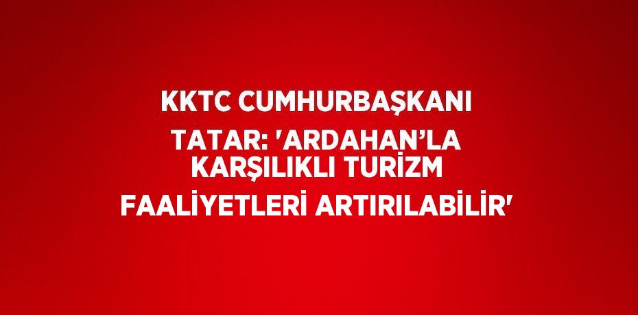 KKTC CUMHURBAŞKANI TATAR: 'ARDAHAN’LA KARŞILIKLI TURİZM FAALİYETLERİ ARTIRILABİLİR'