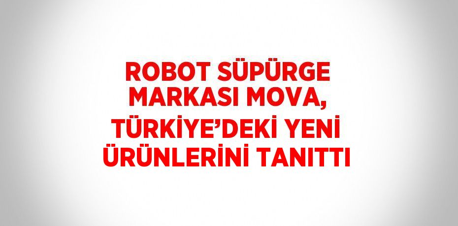 ROBOT SÜPÜRGE MARKASI MOVA, TÜRKİYE’DEKİ YENİ ÜRÜNLERİNİ TANITTI