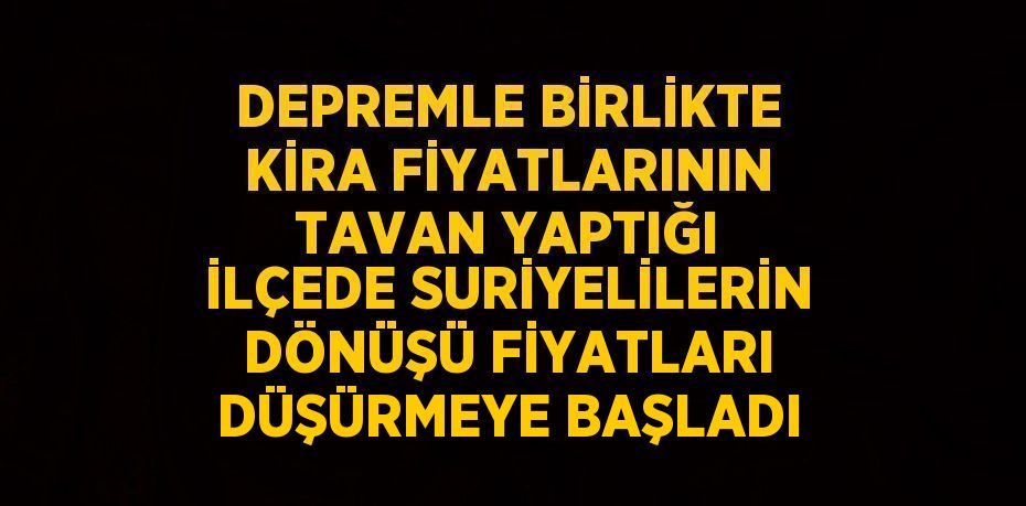 DEPREMLE BİRLİKTE KİRA FİYATLARININ TAVAN YAPTIĞI İLÇEDE SURİYELİLERİN DÖNÜŞÜ FİYATLARI DÜŞÜRMEYE BAŞLADI