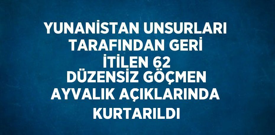 YUNANİSTAN UNSURLARI TARAFINDAN GERİ İTİLEN 62 DÜZENSİZ GÖÇMEN AYVALIK AÇIKLARINDA KURTARILDI