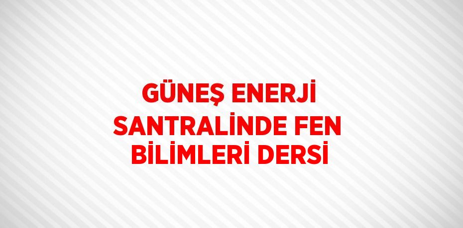 GÜNEŞ ENERJİ SANTRALİNDE FEN BİLİMLERİ DERSİ