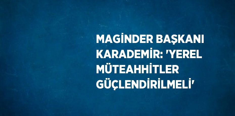 MAGİNDER BAŞKANI KARADEMİR: 'YEREL MÜTEAHHİTLER GÜÇLENDİRİLMELİ'