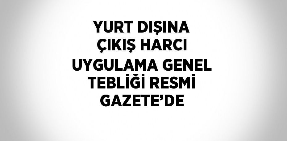 YURT DIŞINA ÇIKIŞ HARCI UYGULAMA GENEL TEBLİĞİ RESMİ GAZETE’DE