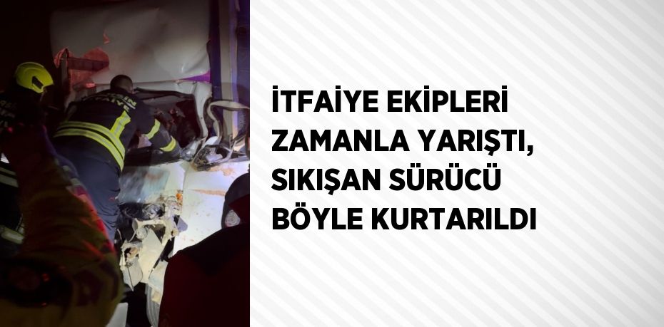 İTFAİYE EKİPLERİ ZAMANLA YARIŞTI, SIKIŞAN SÜRÜCÜ BÖYLE KURTARILDI