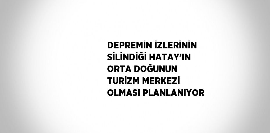 DEPREMİN İZLERİNİN SİLİNDİĞİ HATAY’IN ORTA DOĞUNUN TURİZM MERKEZİ OLMASI PLANLANIYOR